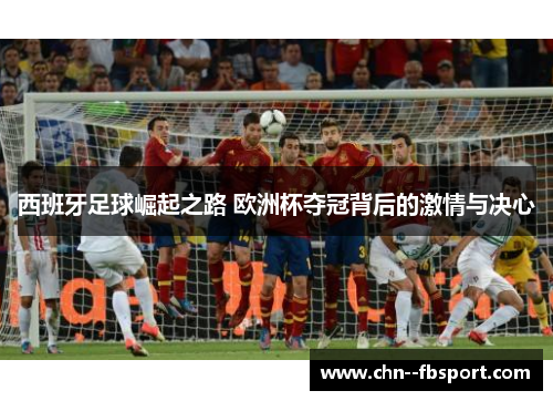 西班牙足球崛起之路 欧洲杯夺冠背后的激情与决心 西班牙足球崛起之路 欧洲杯夺冠背后的激情与决心