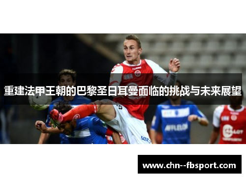 重建法甲王朝的巴黎圣日耳曼面临的挑战与未来展望